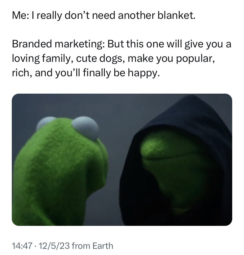 A meme featuring Kermit the Frog muppet talking to a version of himself that appears "evil". The joke text is that the original speaker is the non-evil Kermit, trying to not buy useless things, whereas the evil Kermit is convincing the original speaker to buy the thing they don't need by offering them emotions and experiences that have nothing to do with the actual product.